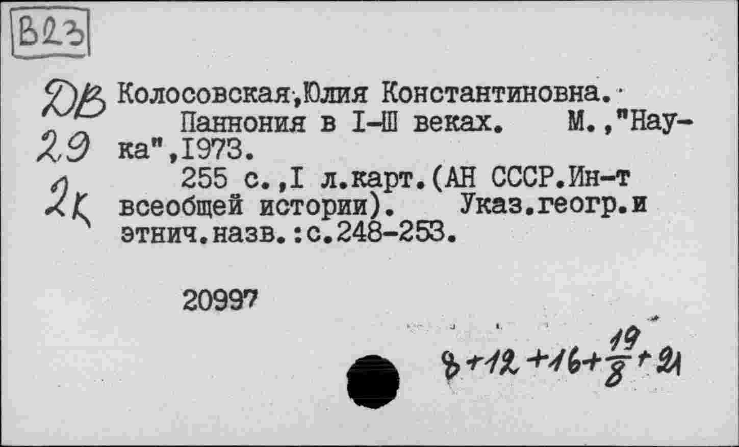 ﻿ВЯЛ»
Колосовская,Юлия Константиновна. • _ ïj Паннония в I-Ш веках. М. ,”Нау-/{,0 ка" 1973.
и *255 с.,1 л.карт.(АН СССР.Ин-т xf всеобщей истории). Указ.геогр.и этнич.назв.:с.248-253.
20997
